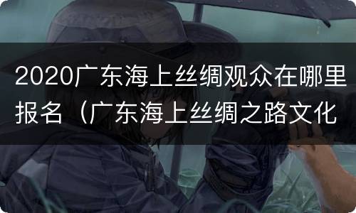 2020广东海上丝绸观众在哪里报名（广东海上丝绸之路文化促进会）