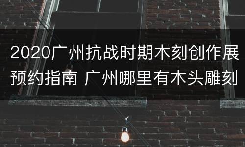 2020广州抗战时期木刻创作展预约指南 广州哪里有木头雕刻的地方