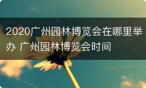 2020广州园林博览会在哪里举办 广州园林博览会时间