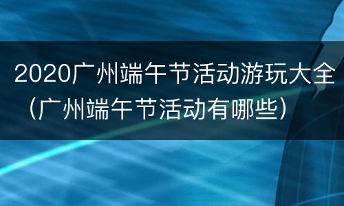 2020广州端午节活动游玩大全（广州端午节活动有哪些）