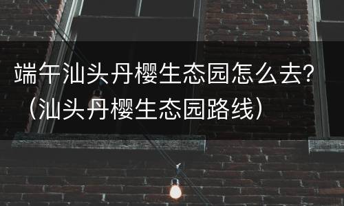 端午汕头丹樱生态园怎么去？（汕头丹樱生态园路线）