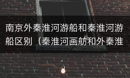 南京外秦淮河游船和秦淮河游船区别（秦淮河画舫和外秦淮河游船）