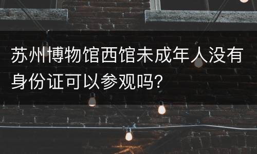 苏州博物馆西馆未成年人没有身份证可以参观吗？