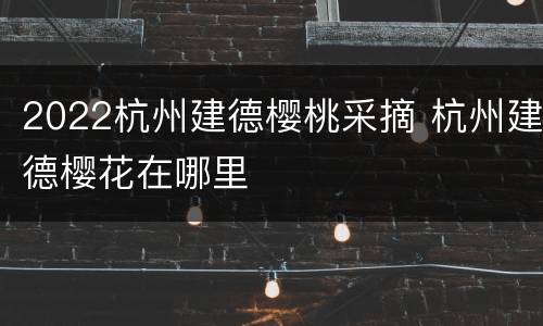 2022杭州建德樱桃采摘 杭州建德樱花在哪里