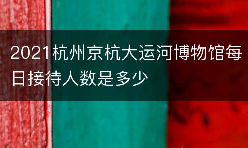 2021杭州京杭大运河博物馆每日接待人数是多少