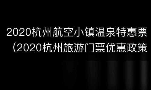 2020杭州航空小镇温泉特惠票（2020杭州旅游门票优惠政策）