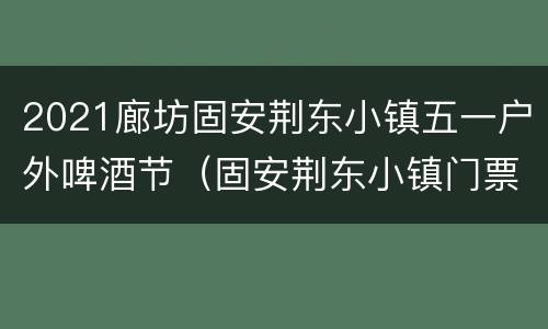 2021廊坊固安荆东小镇五一户外啤酒节（固安荆东小镇门票）