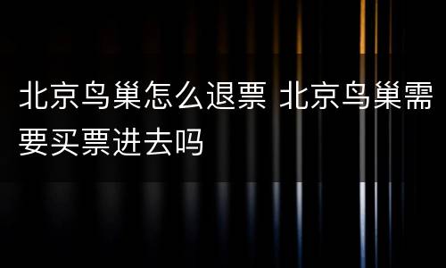 北京鸟巢怎么退票 北京鸟巢需要买票进去吗