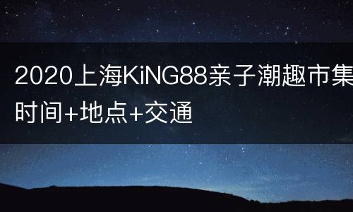 2020上海KiNG88亲子潮趣市集时间+地点+交通