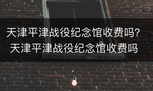 天津平津战役纪念馆收费吗？ 天津平津战役纪念馆收费吗
