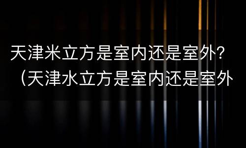 天津米立方是室内还是室外？（天津水立方是室内还是室外）