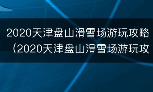 2020天津盘山滑雪场游玩攻略（2020天津盘山滑雪场游玩攻略视频）