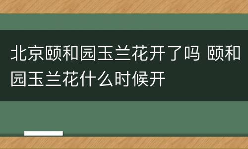 北京颐和园玉兰花开了吗 颐和园玉兰花什么时候开