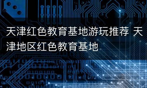 天津红色教育基地游玩推荐 天津地区红色教育基地