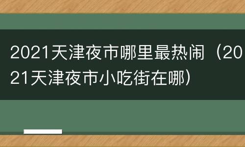 2021天津夜市哪里最热闹（2021天津夜市小吃街在哪）