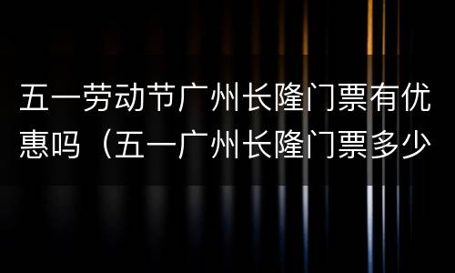 五一劳动节广州长隆门票有优惠吗（五一广州长隆门票多少钱）