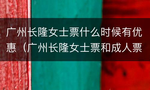 广州长隆女士票什么时候有优惠（广州长隆女士票和成人票玩的是一样的吗）