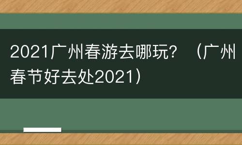 2021广州春游去哪玩？（广州春节好去处2021）