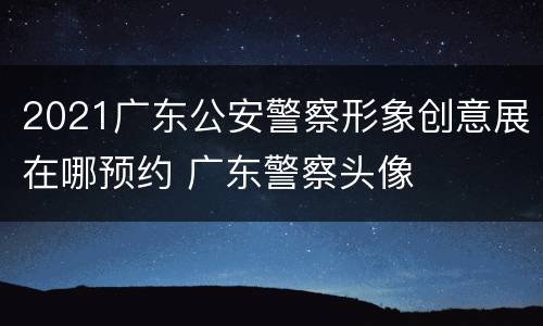 2021广东公安警察形象创意展在哪预约 广东警察头像