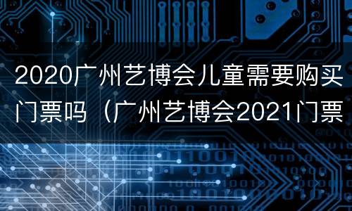 2020广州艺博会儿童需要购买门票吗（广州艺博会2021门票）