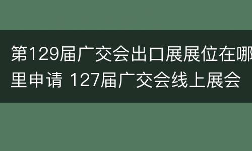 第129届广交会出口展展位在哪里申请 127届广交会线上展会