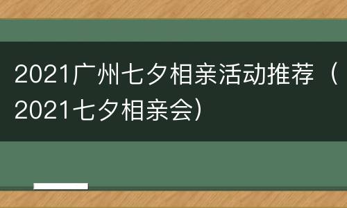 2021广州七夕相亲活动推荐（2021七夕相亲会）