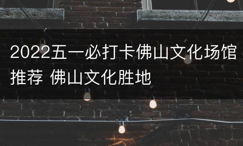 2022五一必打卡佛山文化场馆推荐 佛山文化胜地