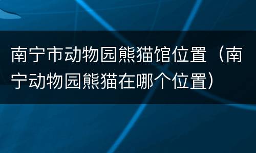 南宁市动物园熊猫馆位置（南宁动物园熊猫在哪个位置）