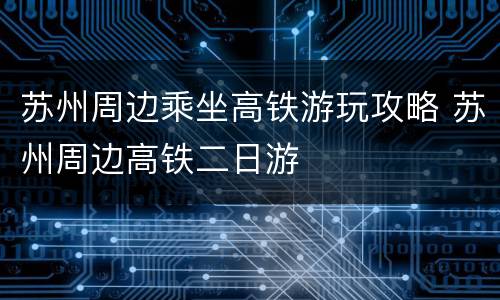 苏州周边乘坐高铁游玩攻略 苏州周边高铁二日游