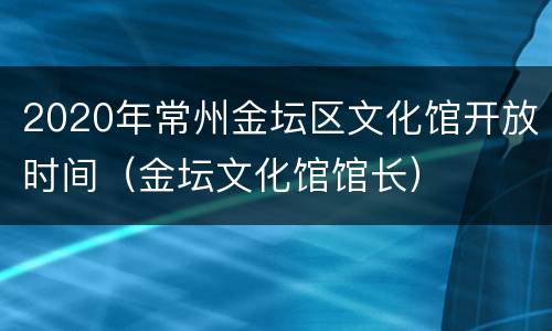 2020年常州金坛区文化馆开放时间（金坛文化馆馆长）