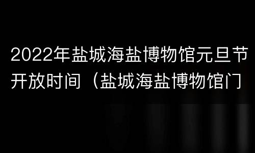 2022年盐城海盐博物馆元旦节开放时间（盐城海盐博物馆门票价格）