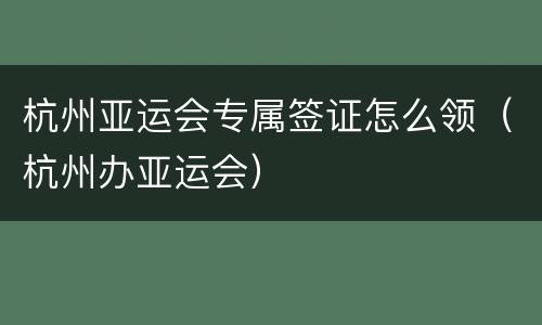 杭州亚运会专属签证怎么领（杭州办亚运会）