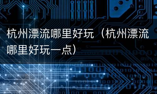 杭州漂流哪里好玩（杭州漂流哪里好玩一点）