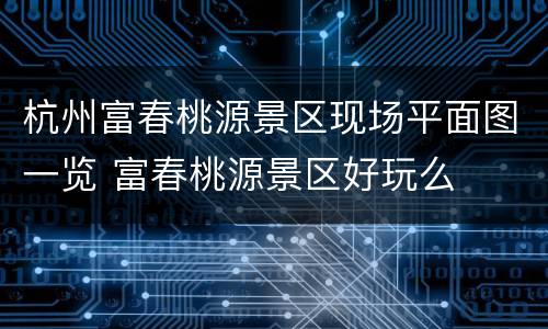 杭州富春桃源景区现场平面图一览 富春桃源景区好玩么
