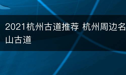 2021杭州古道推荐 杭州周边名山古道