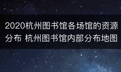 2020杭州图书馆各场馆的资源分布 杭州图书馆内部分布地图