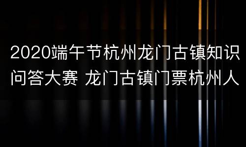 2020端午节杭州龙门古镇知识问答大赛 龙门古镇门票杭州人免费2020年