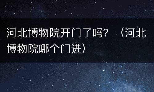 河北博物院开门了吗？（河北博物院哪个门进）