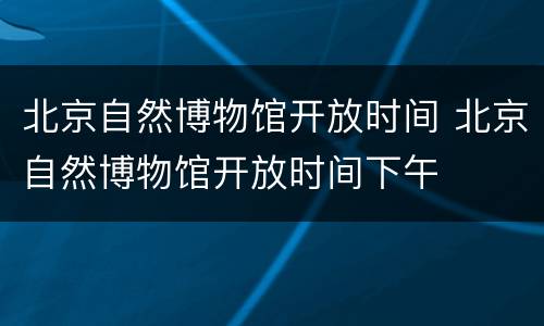 北京自然博物馆开放时间 北京自然博物馆开放时间下午