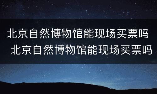 北京自然博物馆能现场买票吗 北京自然博物馆能现场买票吗多少钱