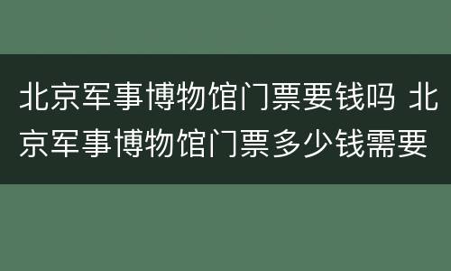 北京军事博物馆门票要钱吗 北京军事博物馆门票多少钱需要门票吗