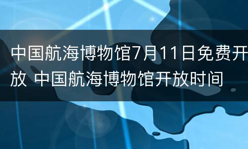 中国航海博物馆7月11日免费开放 中国航海博物馆开放时间