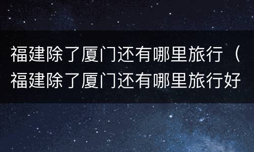 福建除了厦门还有哪里旅行（福建除了厦门还有哪里旅行好玩）