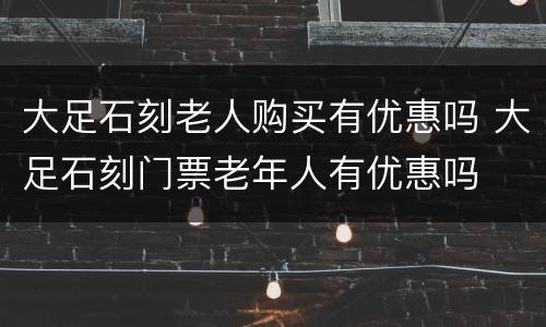 大足石刻老人购买有优惠吗 大足石刻门票老年人有优惠吗