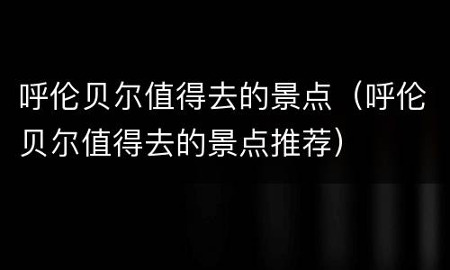 呼伦贝尔值得去的景点（呼伦贝尔值得去的景点推荐）