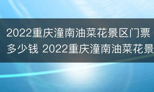 2022重庆潼南油菜花景区门票多少钱 2022重庆潼南油菜花景区门票多少钱啊