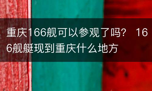 重庆166舰可以参观了吗？ 166舰艇现到重庆什么地方