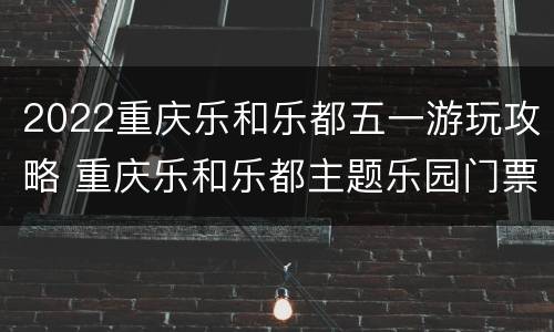 2022重庆乐和乐都五一游玩攻略 重庆乐和乐都主题乐园门票团购