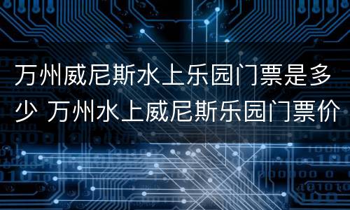 万州威尼斯水上乐园门票是多少 万州水上威尼斯乐园门票价格