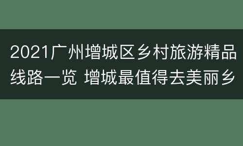 2021广州增城区乡村旅游精品线路一览 增城最值得去美丽乡村